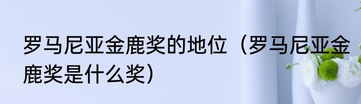 罗马尼亚金鹿奖的地位（罗马尼亚金鹿奖是什么奖）