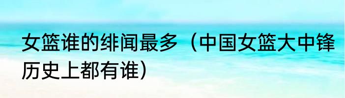 女篮谁的绯闻最多（中国女篮大中锋历史上都有谁）