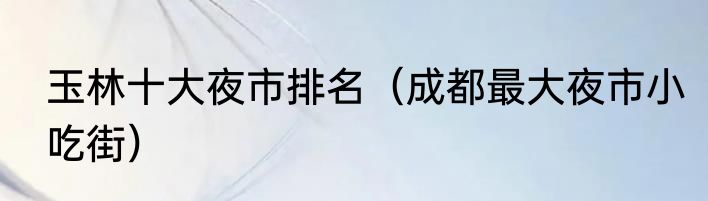 玉林十大夜市排名（成都最大夜市小吃街）