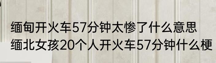 缅甸开火车57分钟太惨了什么意思   缅北女孩20个人开火车57分钟什么梗