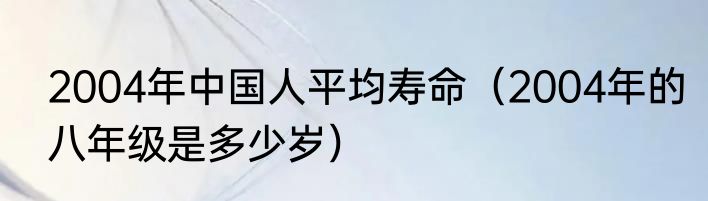 2004年中国人平均寿命（2004年的八年级是多少岁）