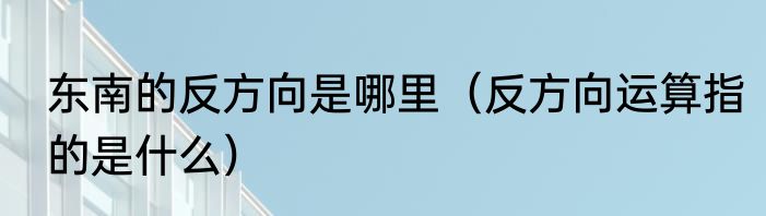 东南的反方向是哪里（反方向运算指的是什么）