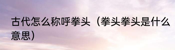 古代怎么称呼拳头（拳头拳头是什么意思）