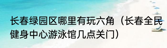 长春绿园区哪里有玩六角（长春全民健身中心游泳馆几点关门）