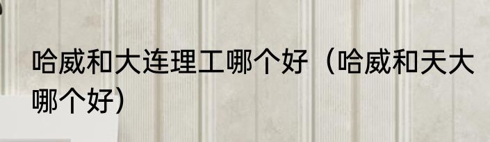 哈威和大连理工哪个好（哈威和天大哪个好）