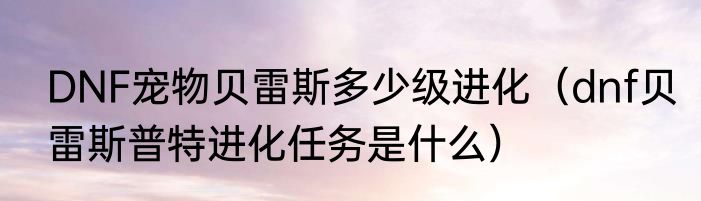 DNF宠物贝雷斯多少级进化（dnf贝雷斯普特进化任务是什么）