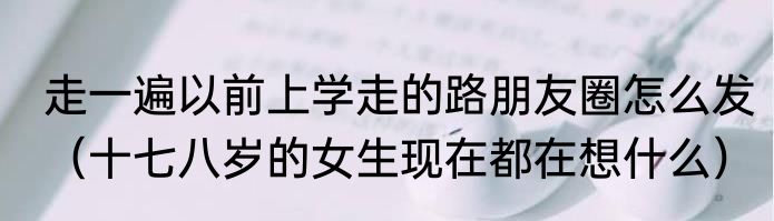 走一遍以前上学走的路朋友圈怎么发（十七八岁的女生现在都在想什么）