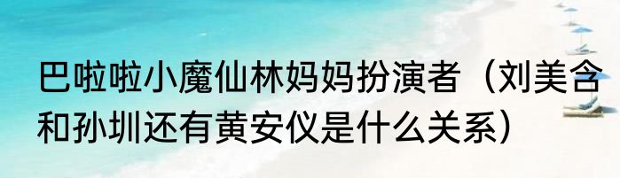 巴啦啦小魔仙林妈妈扮演者（刘美含和孙圳还有黄安仪是什么关系）