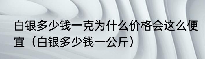白银多少钱一克为什么价格会这么便宜（白银多少钱一公斤）