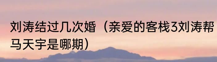 刘涛结过几次婚（亲爱的客栈3刘涛帮马天宇是哪期）