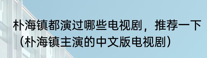 朴海镇都演过哪些电视剧，推荐一下（朴海镇主演的中文版电视剧）