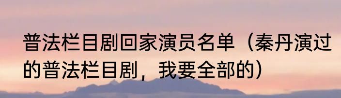 普法栏目剧回家演员名单（秦丹演过的普法栏目剧，我要全部的）