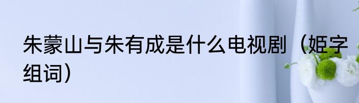 朱蒙山与朱有成是什么电视剧（姫字组词）