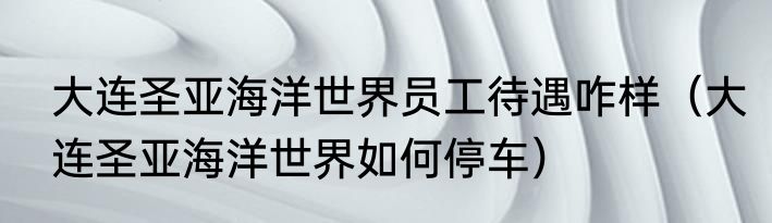 大连圣亚海洋世界员工待遇咋样（大连圣亚海洋世界如何停车）