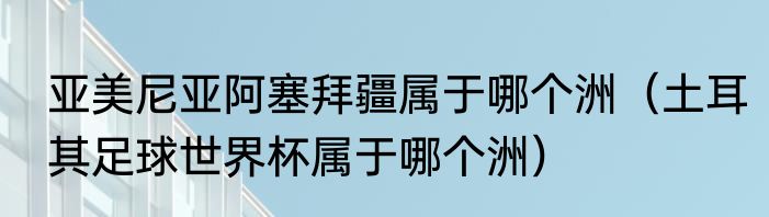 亚美尼亚阿塞拜疆属于哪个洲（土耳其足球世界杯属于哪个洲）