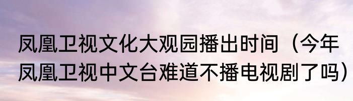 凤凰卫视文化大观园播出时间（今年凤凰卫视中文台难道不播电视剧了吗）