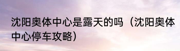 沈阳奥体中心是露天的吗（沈阳奥体中心停车攻略）