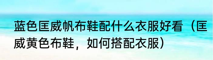 蓝色匡威帆布鞋配什么衣服好看（匡威黄色布鞋，如何搭配衣服）