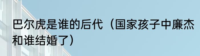 巴尔虎是谁的后代（国家孩子中廉杰和谁结婚了）