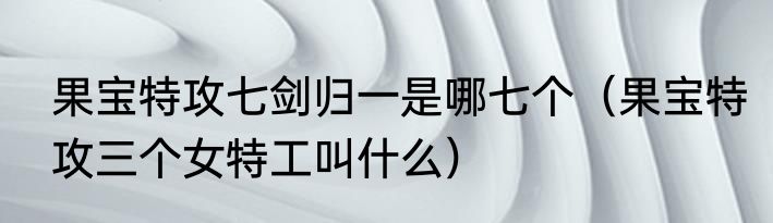 果宝特攻七剑归一是哪七个（果宝特攻三个女特工叫什么）