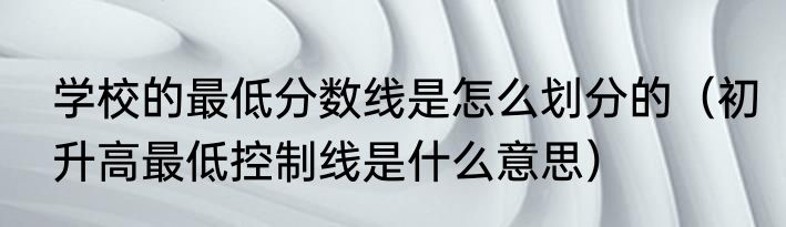 学校的最低分数线是怎么划分的（初升高最低控制线是什么意思）