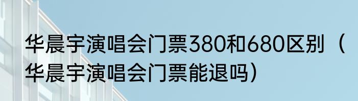 华晨宇演唱会门票380和680区别（华晨宇演唱会门票能退吗）