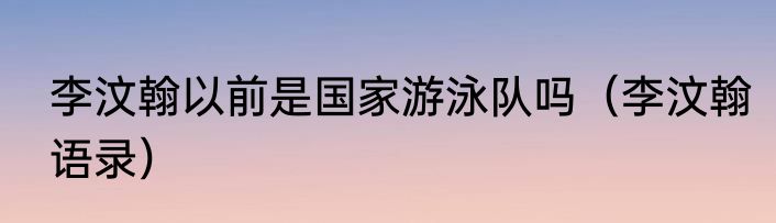 李汶翰以前是国家游泳队吗（李汶翰语录）