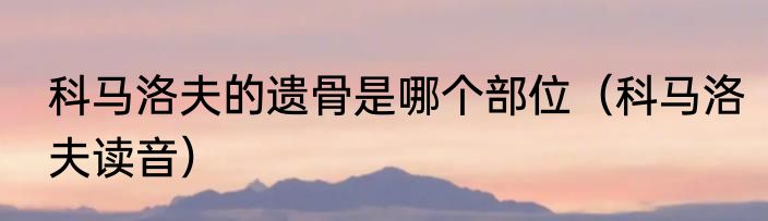 科马洛夫的遗骨是哪个部位(科马洛夫读音)