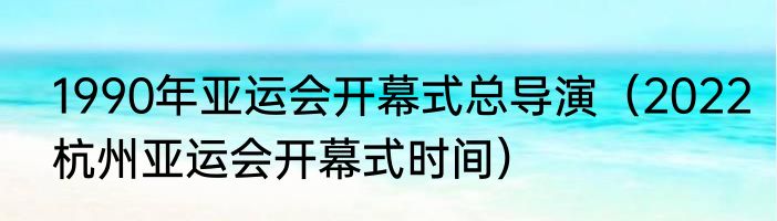 1990年亚运会开幕式总导演（2022杭州亚运会开幕式时间）