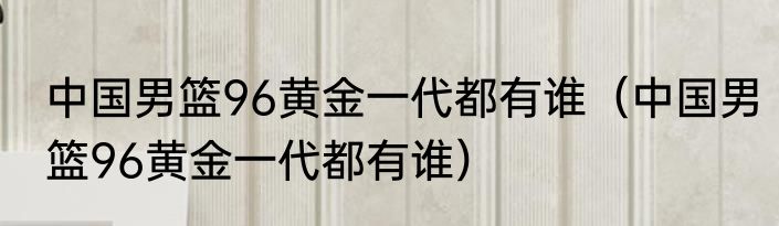 中国男篮96黄金一代都有谁（中国男篮96黄金一代都有谁）