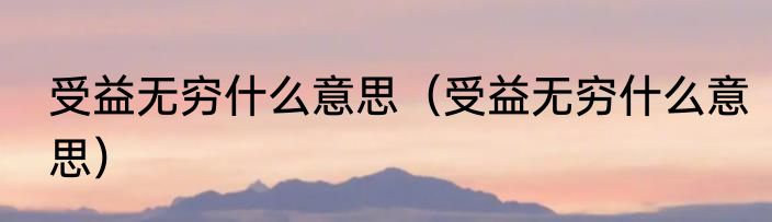 受益无穷什么意思（受益无穷什么意思）