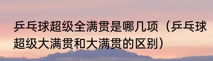 乒乓球超级全满贯是哪几项（乒乓球超级大满贯和大满贯的区别）