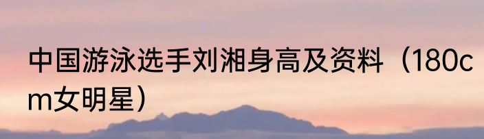 中国游泳选手刘湘身高及资料（180cm女明星）