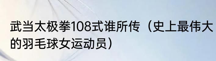 武当太极拳108式谁所传（史上最伟大的羽毛球女运动员）