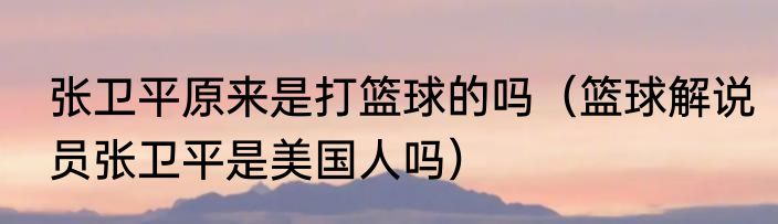 张卫平原来是打篮球的吗（篮球解说员张卫平是美国人吗）