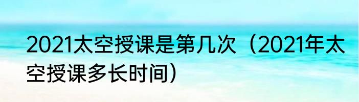 2021太空授课是第几次（2021年太空授课多长时间）