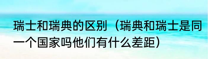 瑞士和瑞典的区别（瑞典和瑞士是同一个国家吗他们有什么差距）