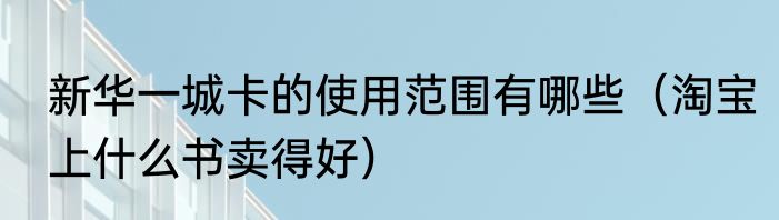 新华一城卡的使用范围有哪些（淘宝上什么书卖得好）