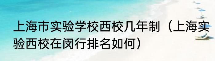 上海市实验学校西校几年制（上海实验西校在闵行排名如何）
