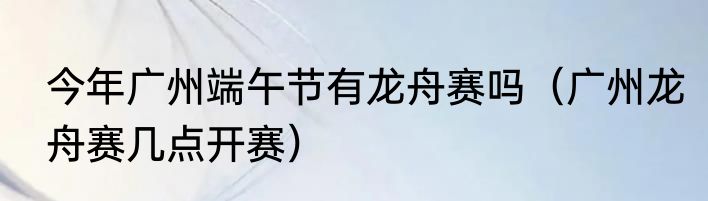 今年广州端午节有龙舟赛吗（广州龙舟赛几点开赛）