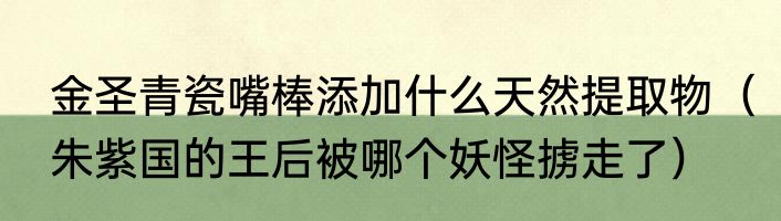 金圣青瓷嘴棒添加什么天然提取物（朱紫国的王后被哪个妖怪掳走了）