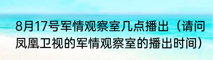 8月17号军情观察室几点播出（请问凤凰卫视的军情观察室的播出时间）