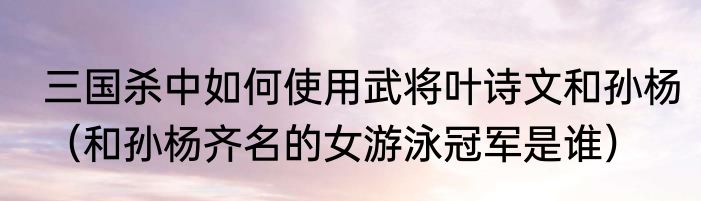 三国杀中如何使用武将叶诗文和孙杨（和孙杨齐名的女游泳冠军是谁）