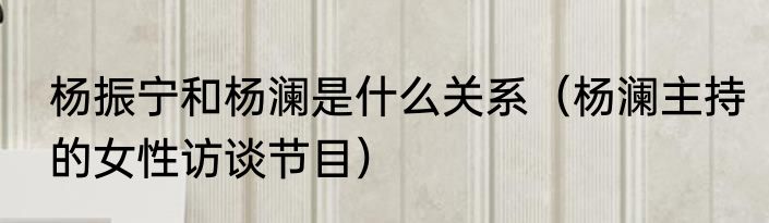 杨振宁和杨澜是什么关系（杨澜主持的女性访谈节目）