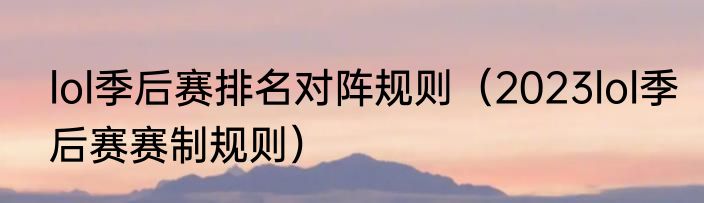 lol季后赛排名对阵规则（2023lol季后赛赛制规则）