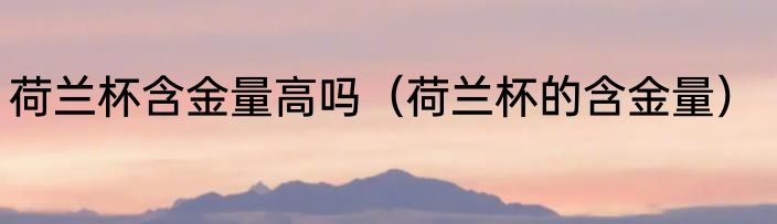 荷兰杯含金量高吗（荷兰杯的含金量）