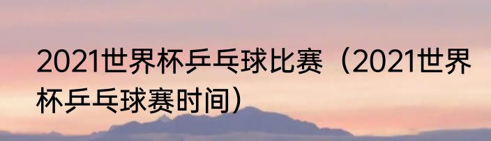 2021世界杯乒乓球比赛（2021世界杯乒乓球赛时间）