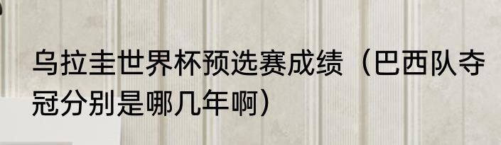 乌拉圭世界杯预选赛成绩（巴西队夺冠分别是哪几年啊）