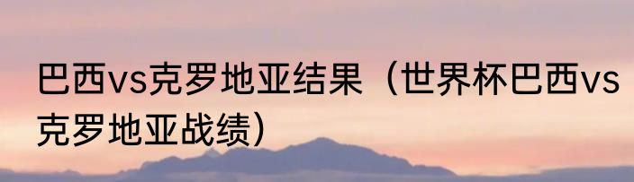 巴西vs克罗地亚结果（世界杯巴西vs克罗地亚战绩）