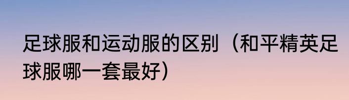 足球服和运动服的区别（和平精英足球服哪一套最好）